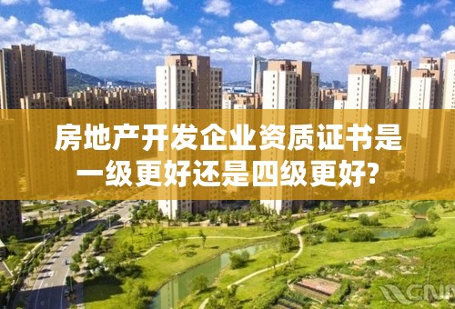 房地产开发企业资质证书是一级更好还是四级更好?