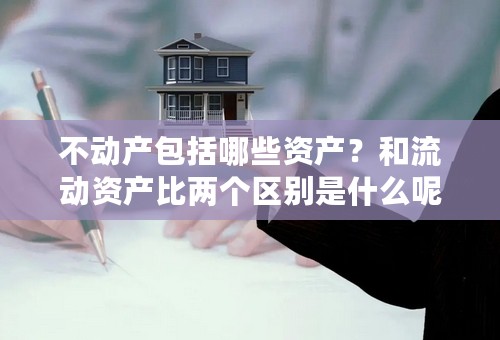 不动产包括哪些资产？和流动资产比两个区别是什么呢？谢谢