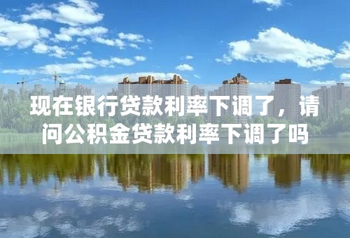 现在银行贷款利率下调了，请问公积金贷款利率下调了吗？