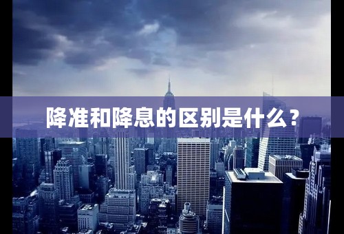 降准和降息的区别是什么？