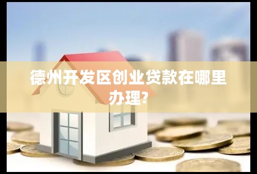 德州开发区创业贷款在哪里办理?