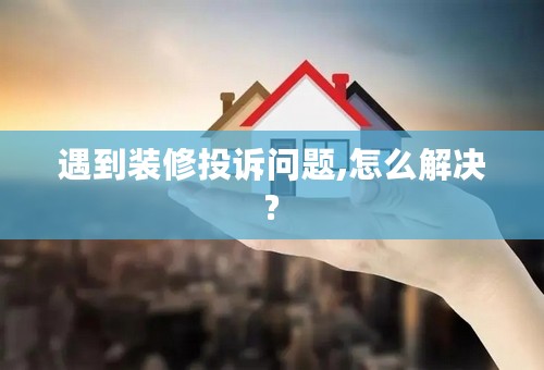 遇到装修投诉问题,怎么解决?