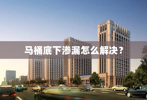 马桶底下渗漏怎么解决？