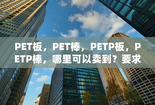 PET板，PET棒，PETP板，PETP棒，哪里可以卖到？要求进口的，质量好价格低。