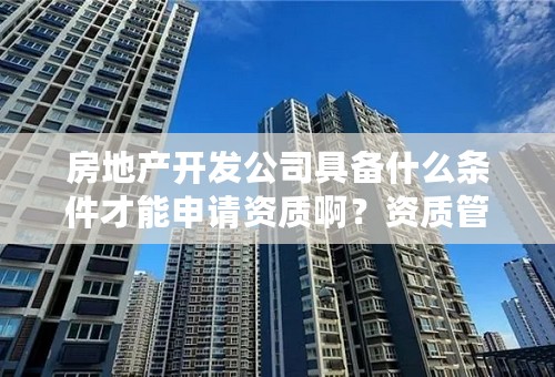 房地产开发公司具备什么条件才能申请资质啊？资质管家能办房地产开发资质吗？