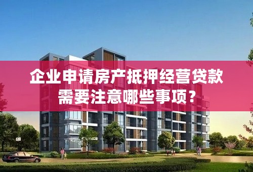 企业申请房产抵押经营贷款需要注意哪些事项？