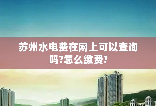 苏州水电费在网上可以查询吗?怎么缴费?