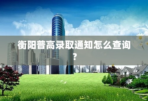 衡阳普高录取通知怎么查询？