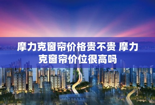 摩力克窗帘价格贵不贵 摩力克窗帘价位很高吗