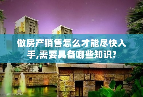 做房产销售怎么才能尽快入手,需要具备哪些知识?