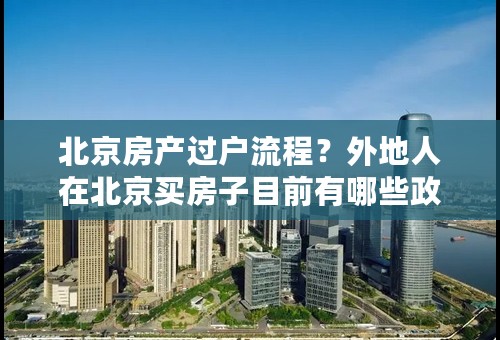 北京房产过户流程？外地人在北京买房子目前有哪些政策？
