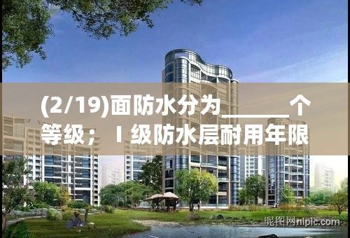 (2/19)面防水分为______个等级；Ⅰ级防水层耐用年限_____年；Ⅱ级防水层耐用年限_____年；Ⅲ 级防水层...