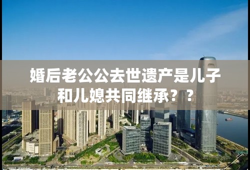 婚后老公公去世遗产是儿子和儿媳共同继承？？