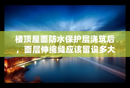 楼顶屋面防水保护层浇筑后，面层伸缩缝应该留设多大？