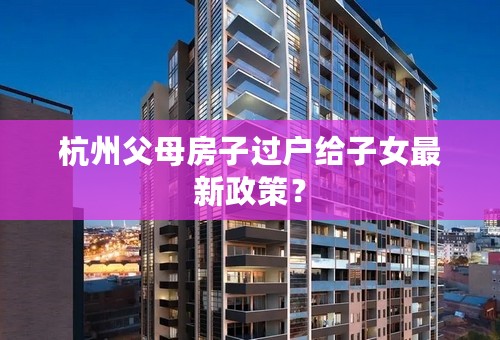 杭州父母房子过户给子女最新政策？