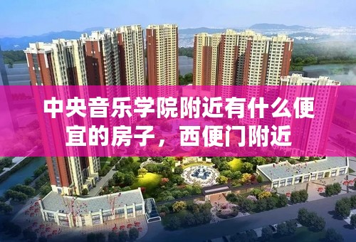 中央音乐学院附近有什么便宜的房子，西便门附近