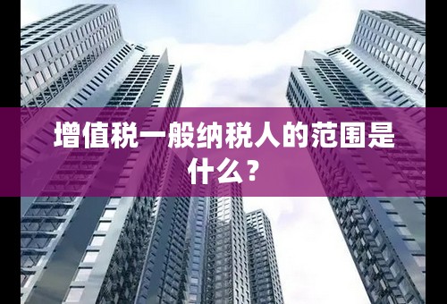 增值税一般纳税人的范围是什么？