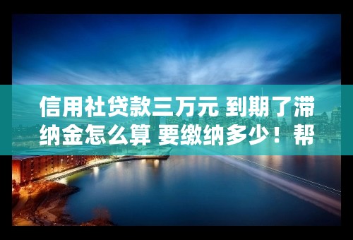 信用社贷款三万元 到期了滞纳金怎么算 要缴纳多少！帮帮忙吧？