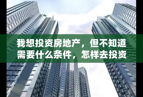 我想投资房地产，但不知道需要什么条件，怎样去投资房地产？