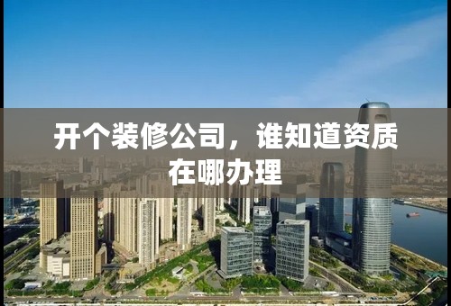 开个装修公司，谁知道资质在哪办理