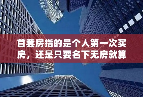 首套房指的是个人第一次买房，还是只要名下无房就算