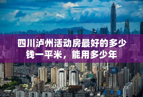 四川泸州活动房最好的多少钱一平米，能用多少年