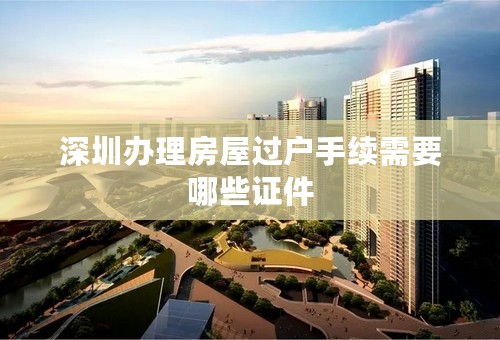 深圳办理房屋过户手续需要哪些证件