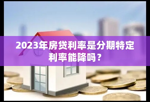2023年房贷利率是分期特定利率能降吗？