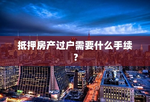 抵押房产过户需要什么手续？
