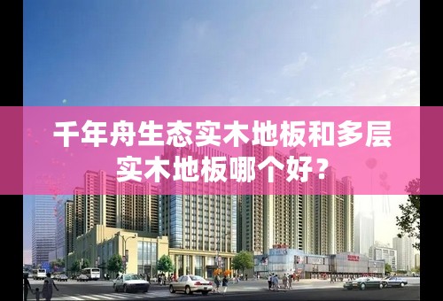 千年舟生态实木地板和多层实木地板哪个好？