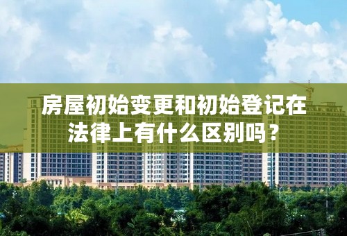 房屋初始变更和初始登记在法律上有什么区别吗？
