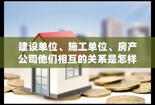 建设单位、施工单位、房产公司他们相互的关系是怎样的？