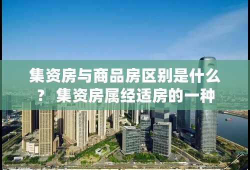 集资房与商品房区别是什么？ 集资房属经适房的一种