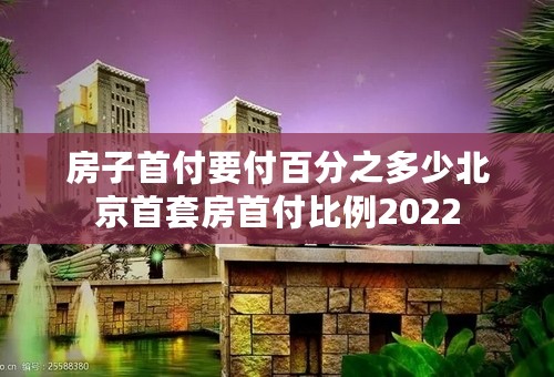 房子首付要付百分之多少北京首套房首付比例2022