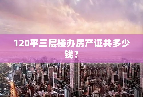 120平三层楼办房产证共多少钱？