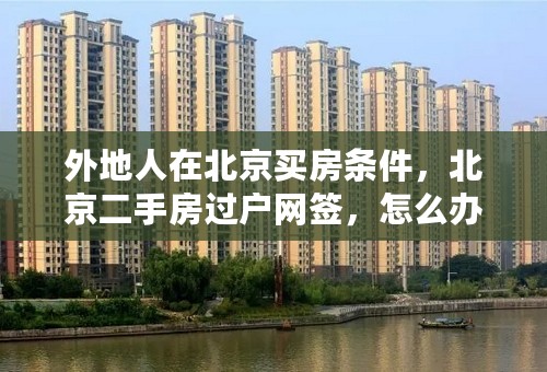 外地人在北京买房条件，北京二手房过户网签，怎么办理？
