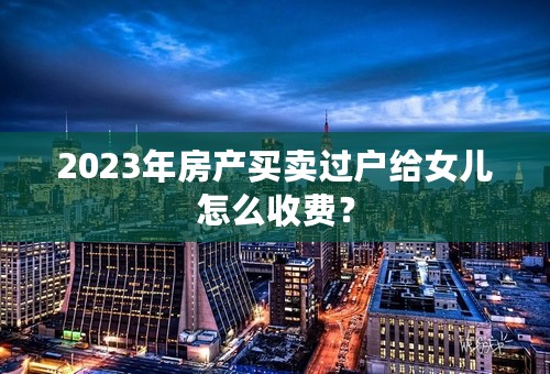 2023年房产买卖过户给女儿怎么收费？