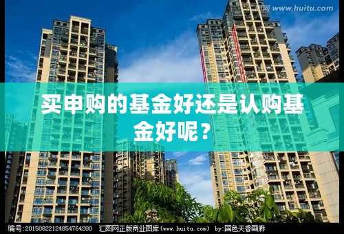 买申购的基金好还是认购基金好呢？