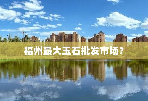 福州最大玉石批发市场？