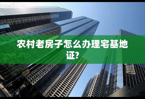农村老房子怎么办理宅基地证?