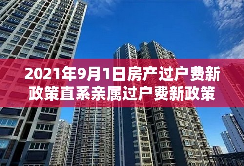 2021年9月1日房产过户费新政策直系亲属过户费新政策2021