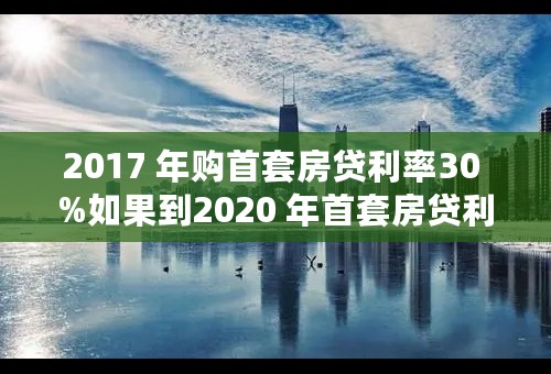 2017 年购首套房贷利率30 %如果到2020 年首套房贷利率是20% 怎么计算