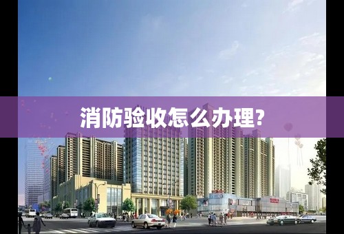 消防验收怎么办理?