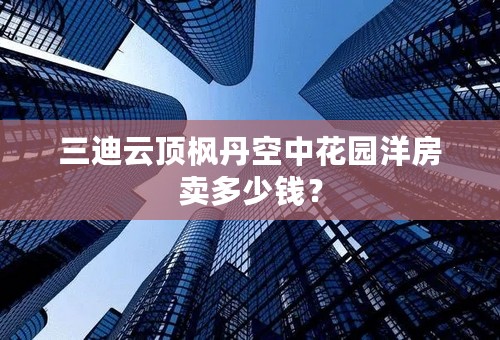 三迪云顶枫丹空中花园洋房卖多少钱？