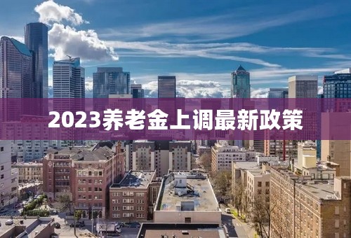 2023养老金上调最新政策