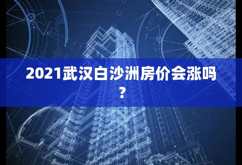2021武汉白沙洲房价会涨吗？