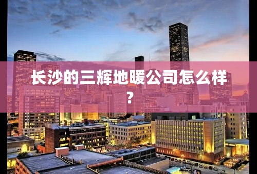 长沙的三辉地暖公司怎么样？
