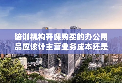 培训机构开课购买的办公用品应该计主营业务成本还是费用