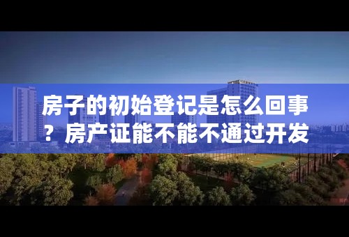 房子的初始登记是怎么回事？房产证能不能不通过开发商自己去办理？已经很久了 ，房产证都没有下来，我该怎么办？