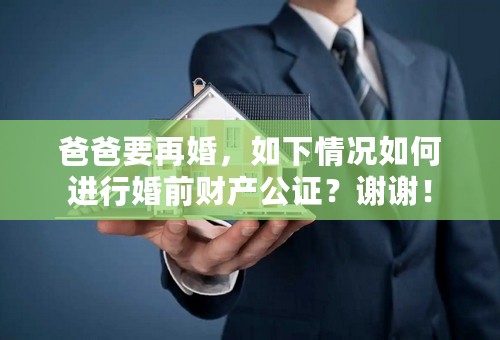 爸爸要再婚，如下情况如何进行婚前财产公证？谢谢！